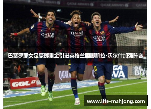 巴塞罗那女足豪掷重金引进英格兰国脚凯拉·沃尔什加强阵容
